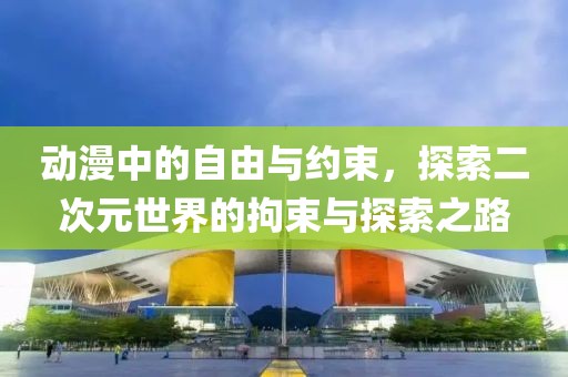 动漫中的自由与约束，探索二次元世界的拘束与探索之路