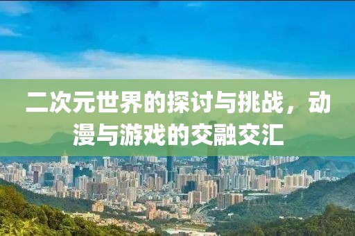 二次元世界的探讨与挑战，动漫与游戏的交融交汇