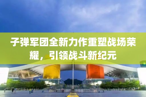 子弹军团全新力作重塑战场荣耀，引领战斗新纪元