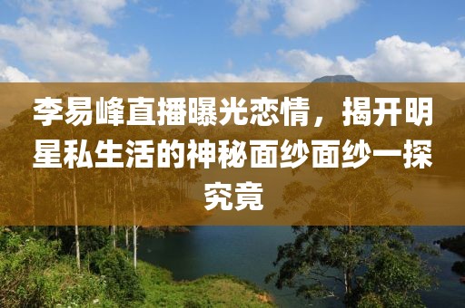 李易峰直播曝光恋情，揭开明星私生活的神秘面纱面纱一探究竟