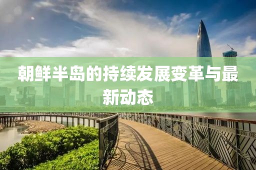 朝鲜半岛的持续发展变革与最新动态
