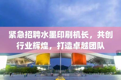 紧急招聘水墨印刷机长，共创行业辉煌，打造卓越团队