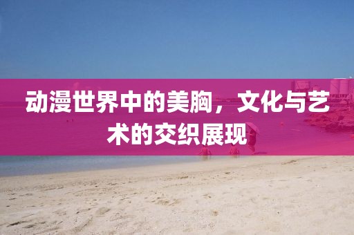 动漫世界中的美胸，文化与艺术的交织展现