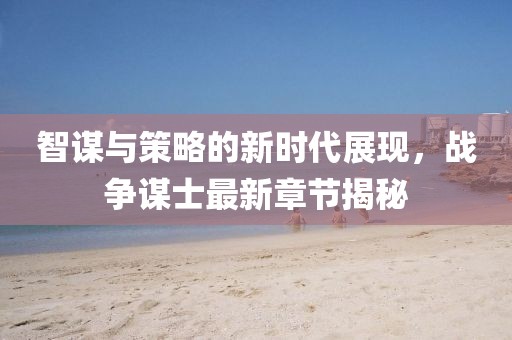 智谋与策略的新时代展现，战争谋士最新章节揭秘