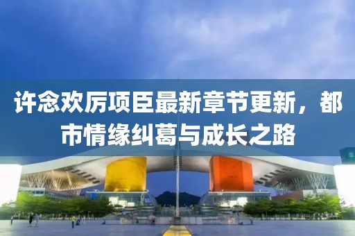 许念欢厉项臣最新章节更新，都市情缘纠葛与成长之路