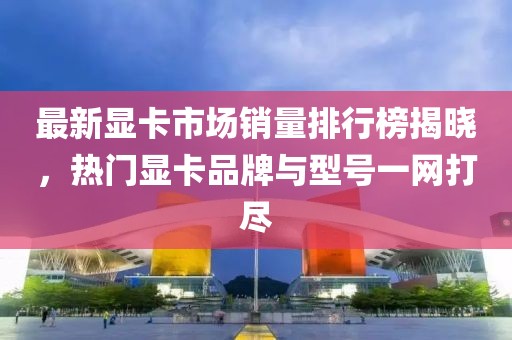 最新显卡市场销量排行榜揭晓，热门显卡品牌与型号一网打尽