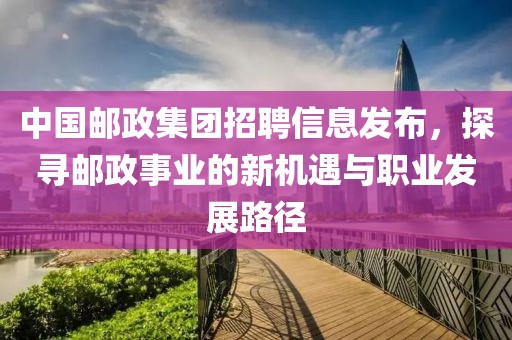 中国邮政集团招聘信息发布，探寻邮政事业的新机遇与职业发展路径