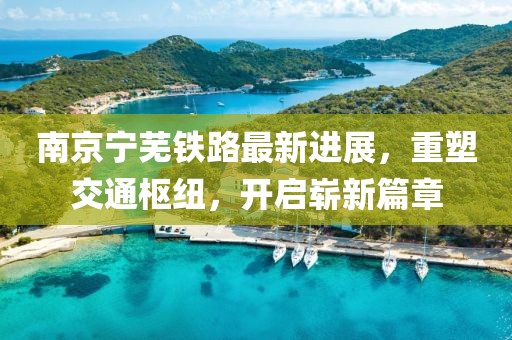 南京宁芜铁路最新进展，重塑交通枢纽，开启崭新篇章