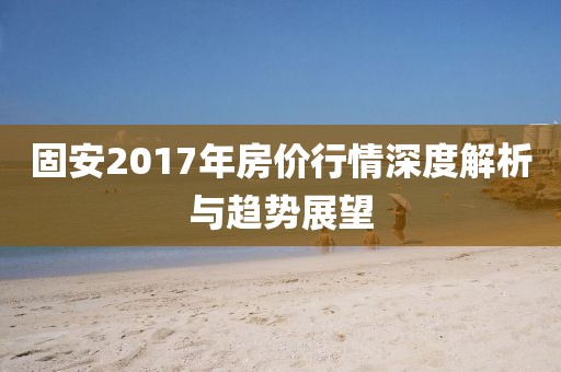 固安2017年房价行情深度解析与趋势展望