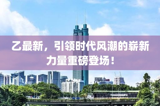 乙最新，引领时代风潮的崭新力量重磅登场！