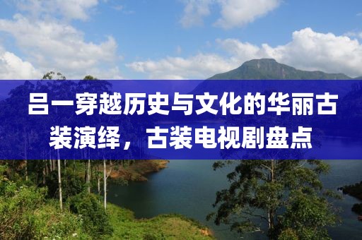 吕一穿越历史与文化的华丽古装演绎，古装电视剧盘点