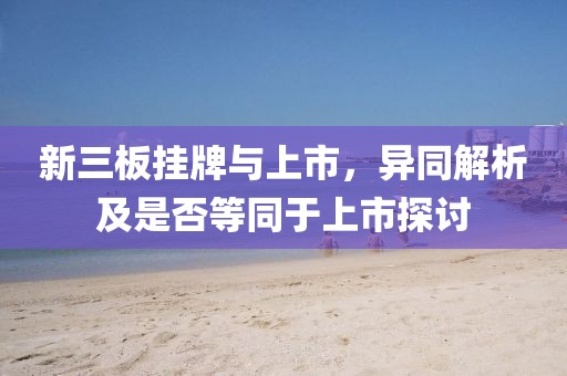 新三板挂牌与上市，异同解析及是否等同于上市探讨