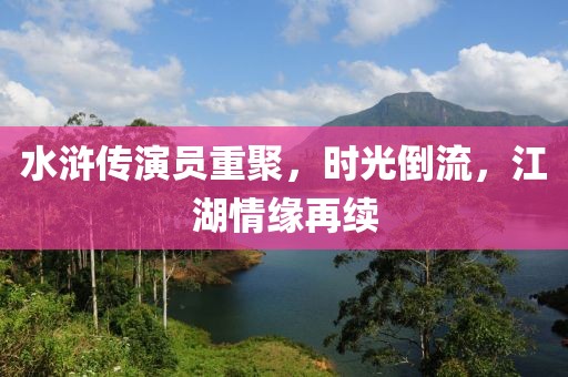 水浒传演员重聚，时光倒流，江湖情缘再续