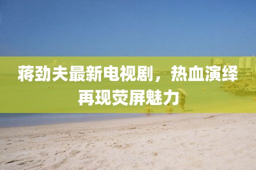 蒋劲夫最新电视剧，热血演绎再现荧屏魅力