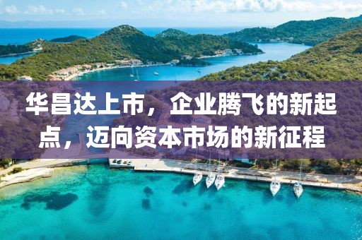 华昌达上市，企业腾飞的新起点，迈向资本市场的新征程