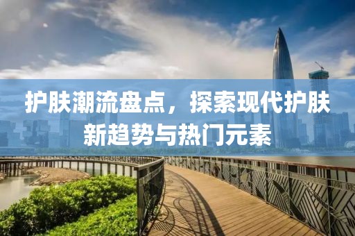 护肤潮流盘点，探索现代护肤新趋势与热门元素