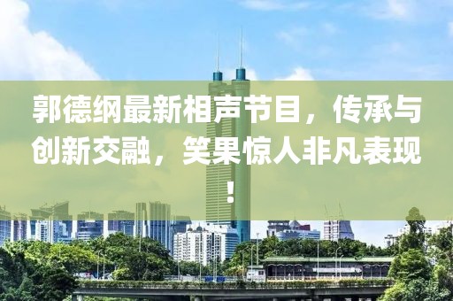 郭德纲最新相声节目，传承与创新交融，笑果惊人非凡表现！