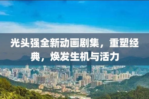 光头强全新动画剧集，重塑经典，焕发生机与活力