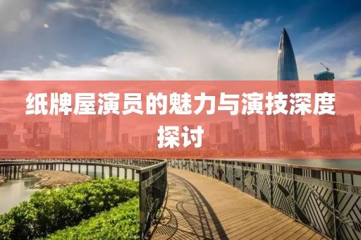 纸牌屋演员的魅力与演技深度探讨