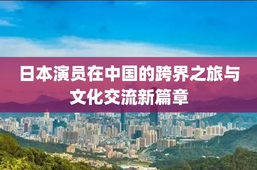 日本演员在中国的跨界之旅与文化交流新篇章