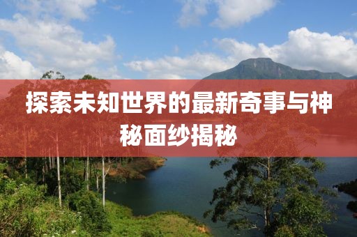 探索未知世界的最新奇事与神秘面纱揭秘