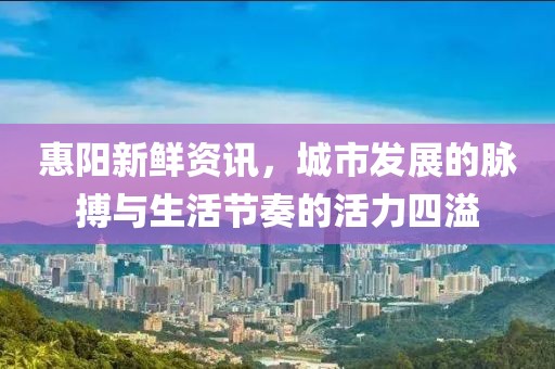 惠阳新鲜资讯，城市发展的脉搏与生活节奏的活力四溢