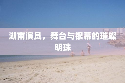 湖南演员，舞台与银幕的璀璨明珠
