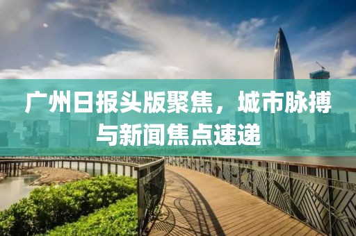 广州日报头版聚焦，城市脉搏与新闻焦点速递