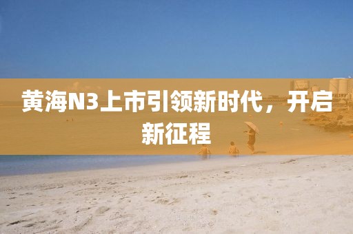 黄海N3上市引领新时代，开启新征程