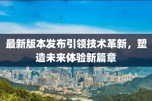 最新版本发布引领技术革新，塑造未来体验新篇章