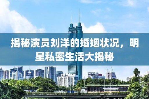 揭秘演员刘洋的婚姻状况，明星私密生活大揭秘