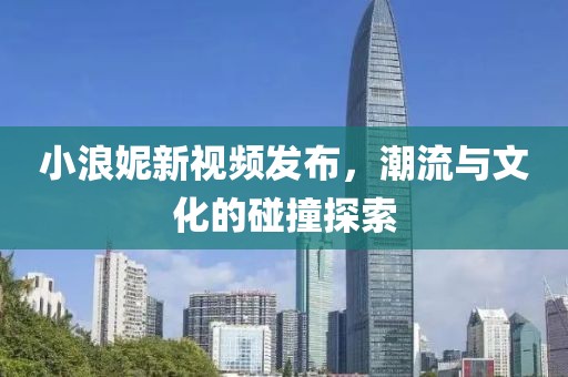 小浪妮新视频发布，潮流与文化的碰撞探索
