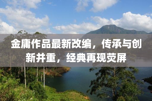 金庸作品最新改编，传承与创新并重，经典再现荧屏