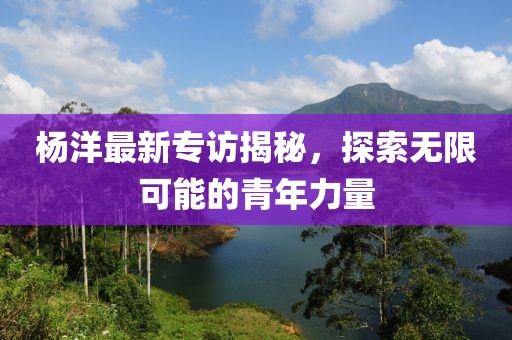 杨洋最新专访揭秘，探索无限可能的青年力量