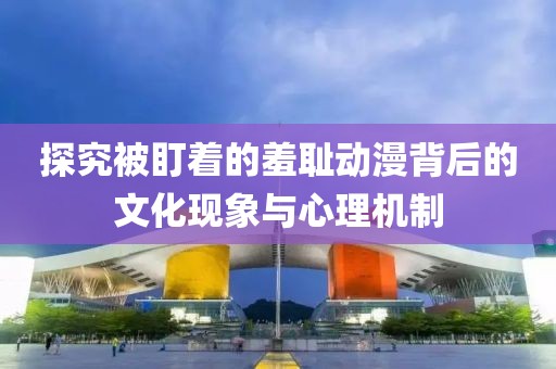 探究被盯着的羞耻动漫背后的文化现象与心理机制