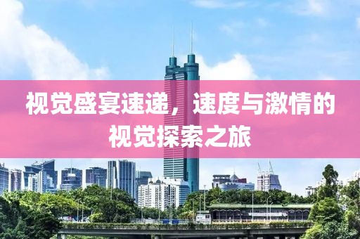视觉盛宴速递，速度与激情的视觉探索之旅