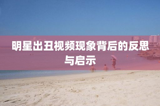 明星出丑视频现象背后的反思与启示