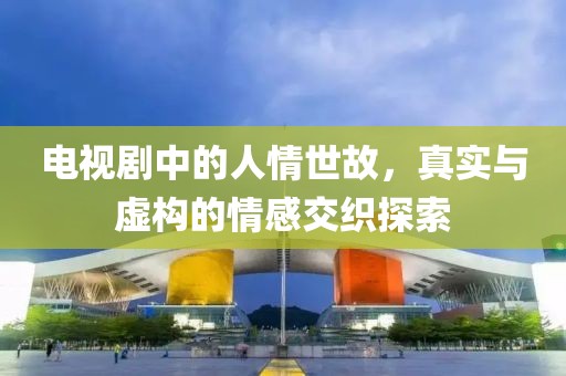 电视剧中的人情世故，真实与虚构的情感交织探索