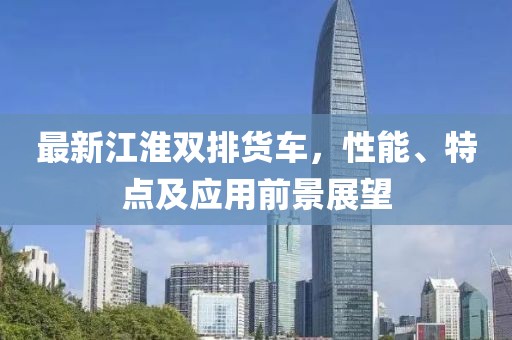 最新江淮双排货车，性能、特点及应用前景展望