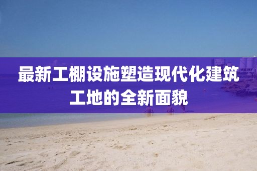 最新工棚设施塑造现代化建筑工地的全新面貌