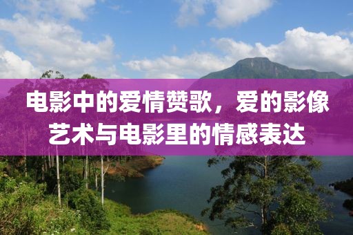电影中的爱情赞歌，爱的影像艺术与电影里的情感表达