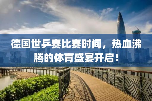 德国世乒赛比赛时间，热血沸腾的体育盛宴开启！