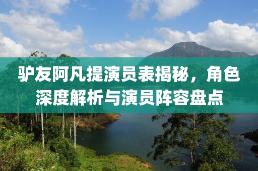 驴友阿凡提演员表揭秘，角色深度解析与演员阵容盘点