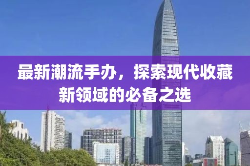 最新潮流手办，探索现代收藏新领域的必备之选