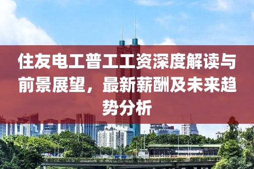 住友电工普工工资深度解读与前景展望，最新薪酬及未来趋势分析