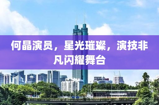 何晶演员，星光璀璨，演技非凡闪耀舞台