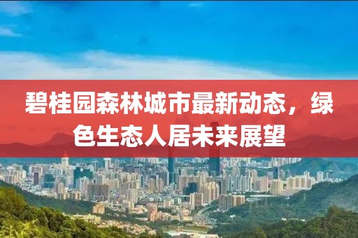 碧桂园森林城市最新动态，绿色生态人居未来展望