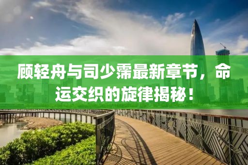 顾轻舟与司少霈最新章节，命运交织的旋律揭秘！