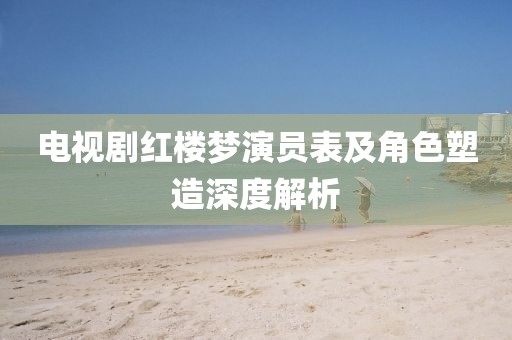 电视剧红楼梦演员表及角色塑造深度解析