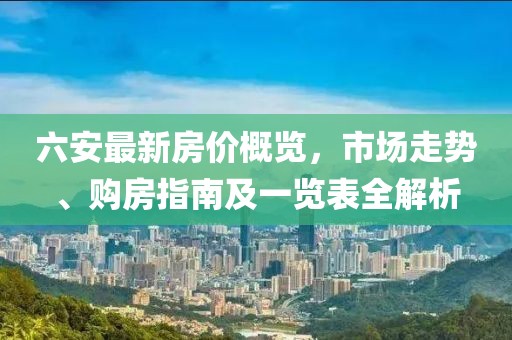 六安最新房价概览，市场走势、购房指南及一览表全解析